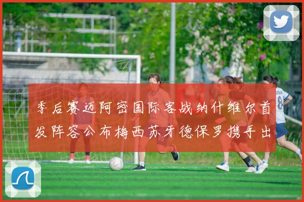 季后赛迈阿密国际客战纳什维尔首发阵容公布梅西苏牙德保罗携手出战