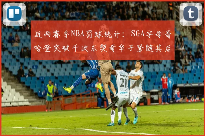近两赛季NBA罚球统计：SGA字母哥哈登突破千次东契奇华子紧随其后