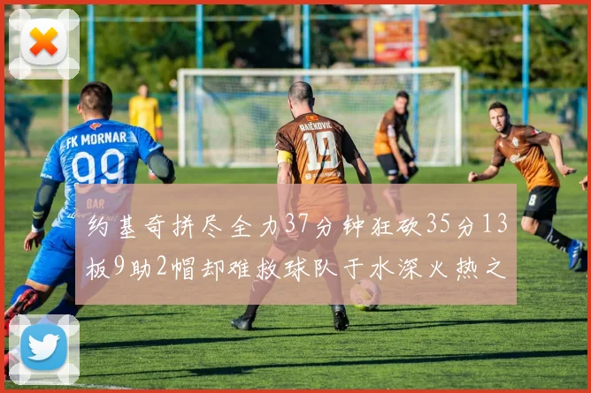 约基奇拼尽全力37分钟狂砍35分13板9助2帽却难救球队于水深火热之中