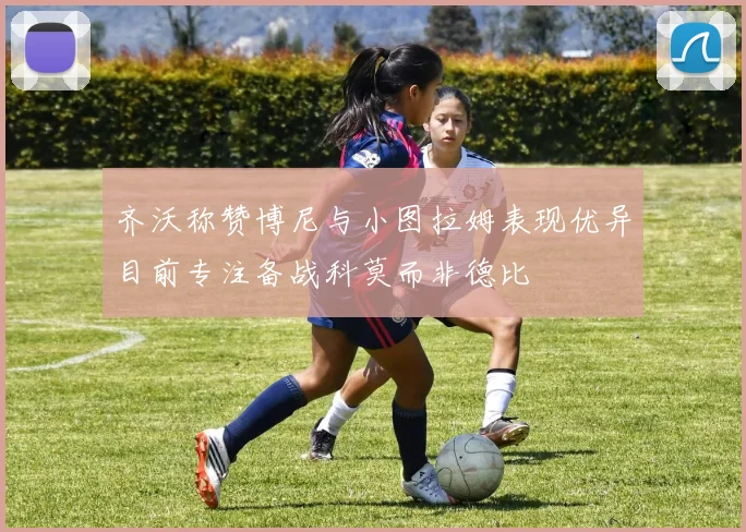 齐沃称赞博尼与小图拉姆表现优异目前专注备战科莫而非德比