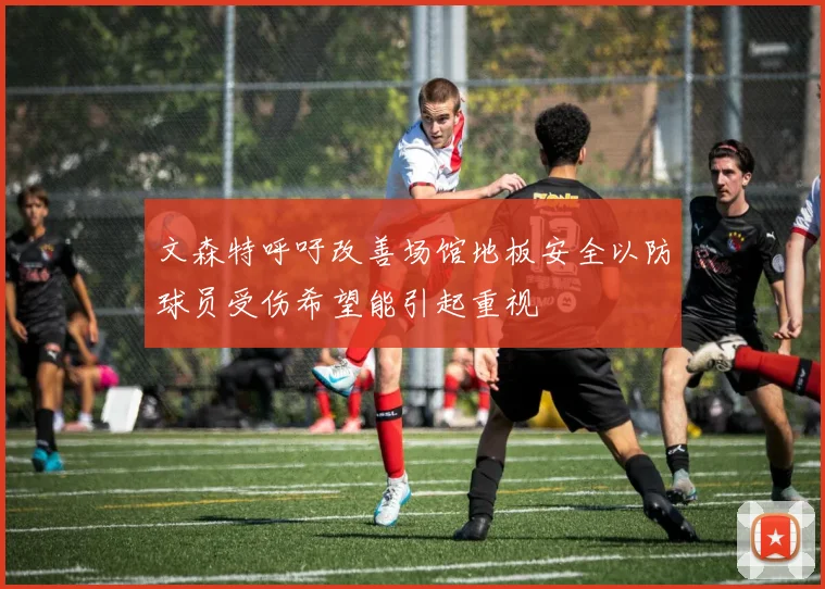 文森特呼吁改善场馆地板安全以防球员受伤希望能引起重视