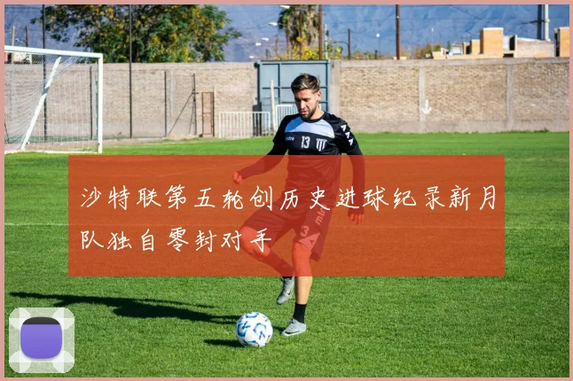沙特联第五轮创历史进球纪录新月队独自零封对手