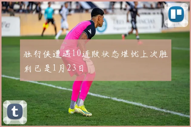 独行侠遭遇10连败状态堪忧上次胜利已是1月23日