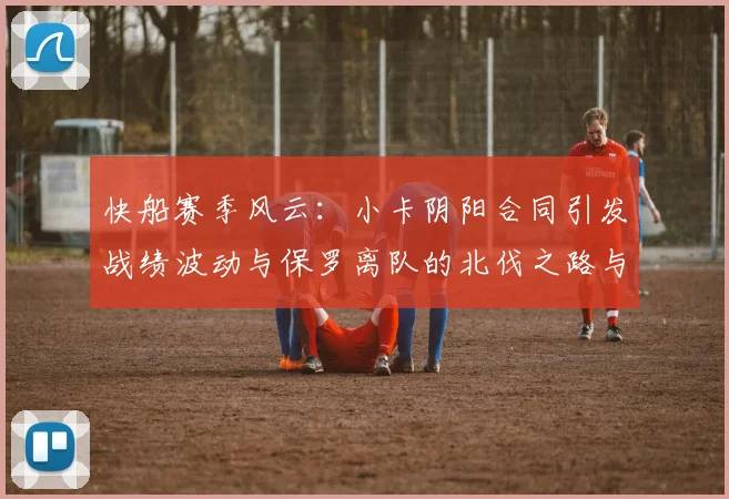 快船赛季风云：小卡阴阳合同引发战绩波动与保罗离队的北伐之路与哈登的去向探讨