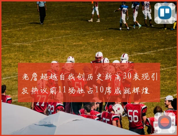 老詹超越自我创历史新高30表现引发热议前11场独占10席成就辉煌