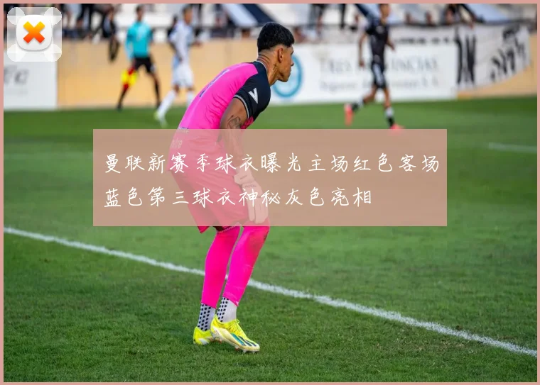 曼联新赛季球衣曝光主场红色客场蓝色第三球衣神秘灰色亮相