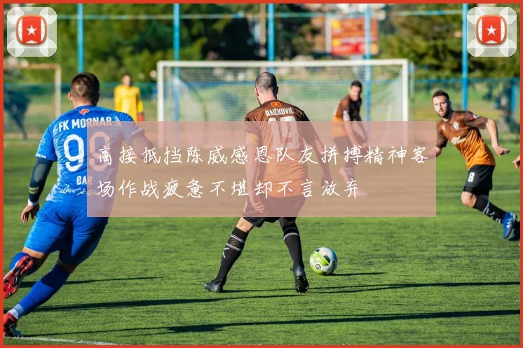 高接抵挡陈威感恩队友拼搏精神客场作战疲惫不堪却不言放弃