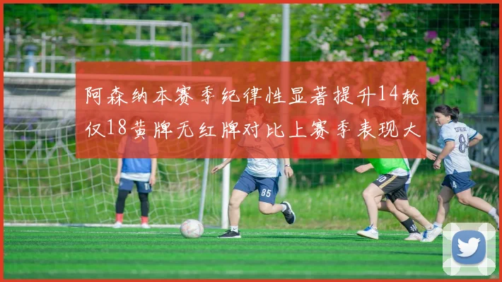 阿森纳本赛季纪律性显著提升14轮仅18黄牌无红牌对比上赛季表现大幅改善