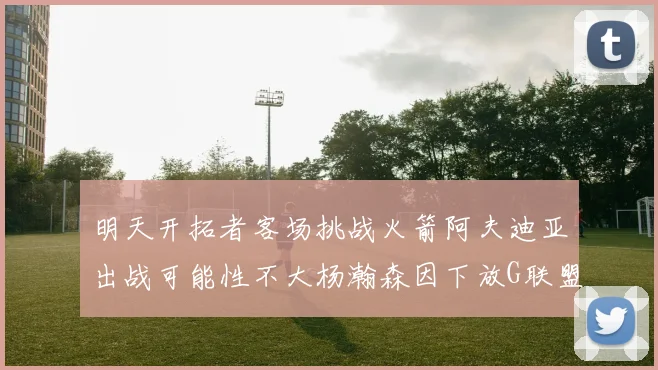 明天开拓者客场挑战火箭阿夫迪亚出战可能性不大杨瀚森因下放G联盟缺席