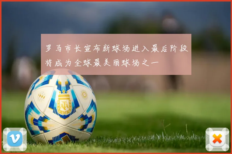 罗马市长宣布新球场进入最后阶段将成为全球最美丽球场之一