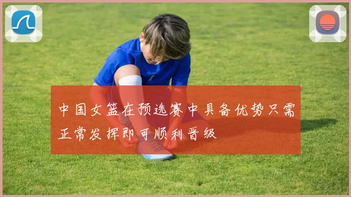 中国女篮在预选赛中具备优势只需正常发挥即可顺利晋级