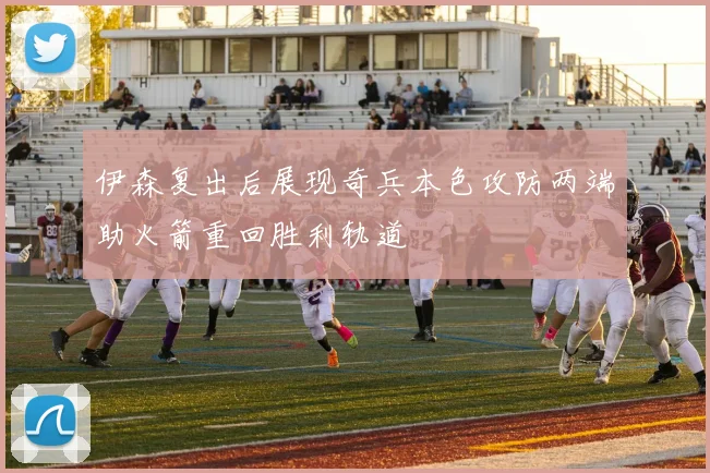 伊森复出后展现奇兵本色攻防两端助火箭重回胜利轨道